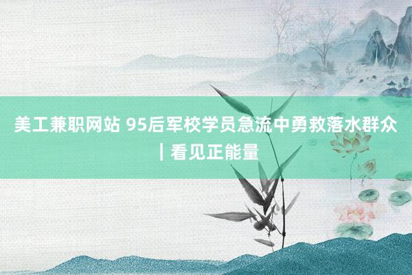 美工兼职网站 95后军校学员急流中勇救落水群众｜看见正能量